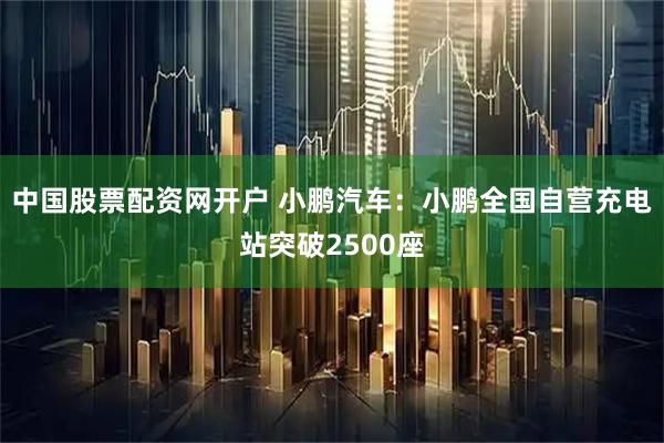 中国股票配资网开户 小鹏汽车：小鹏全国自营充电站突破2500座
