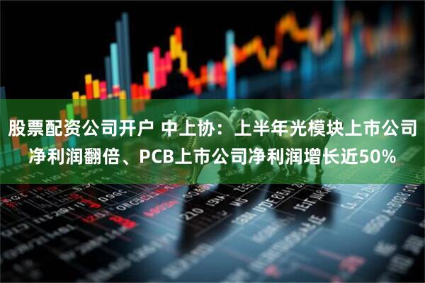 股票配资公司开户 中上协：上半年光模块上市公司净利润翻倍、PCB上市公司净利润增长近50%