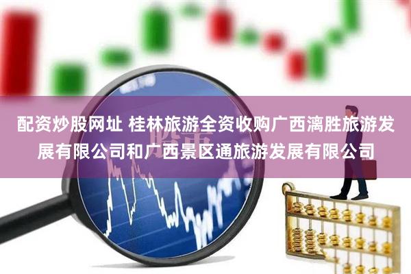 配资炒股网址 桂林旅游全资收购广西漓胜旅游发展有限公司和广西景区通旅游发展有限公司
