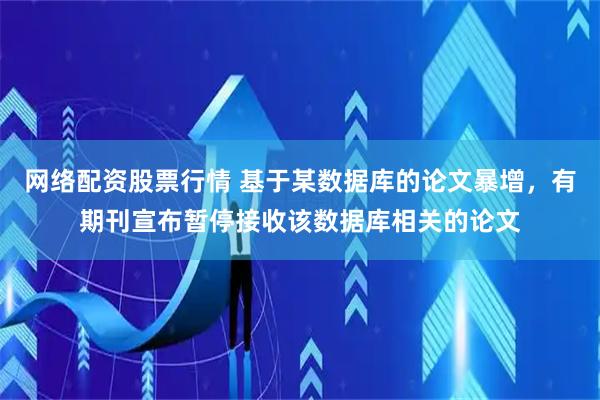 网络配资股票行情 基于某数据库的论文暴增，有期刊宣布暂停接收该数据库相关的论文