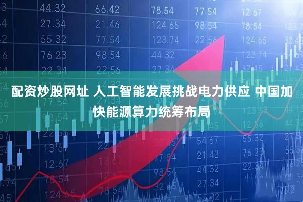 配资炒股网址 人工智能发展挑战电力供应 中国加快能源算力统筹布局